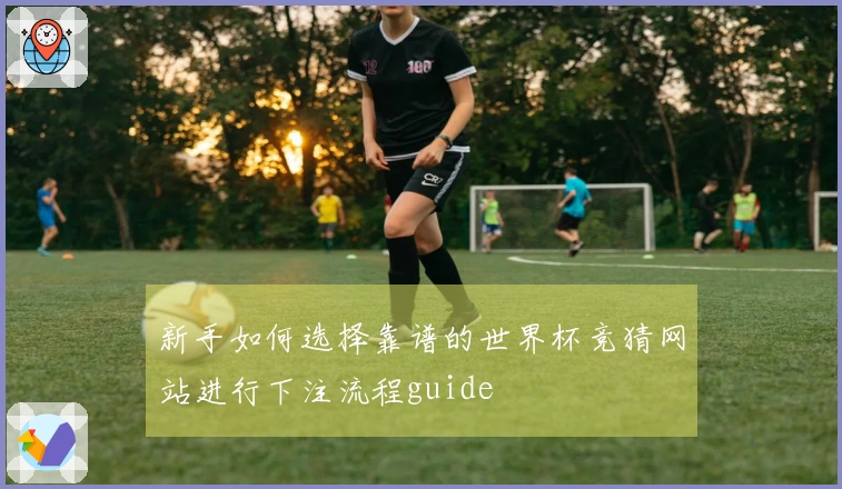 新手如何选择靠谱的世界杯竞猜网站进行下注流程guide
